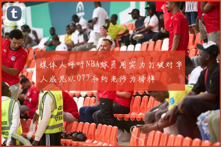 媒体人呼吁NBA球员用实力打破对华人成见以077和约老师为榜样