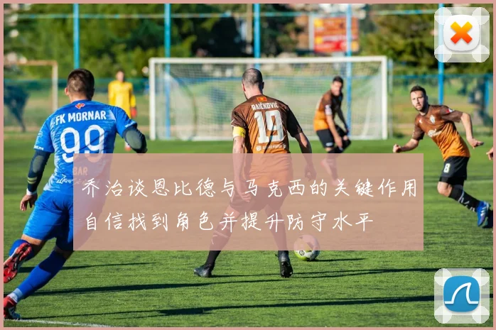 乔治谈恩比德与马克西的关键作用自信找到角色并提升防守水平