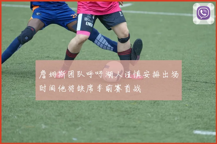 詹姆斯团队呼吁湖人谨慎安排出场时间他将缺席季前赛首战