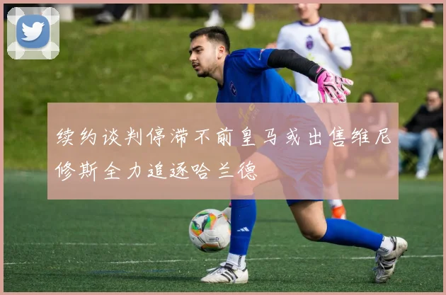 续约谈判停滞不前皇马或出售维尼修斯全力追逐哈兰德