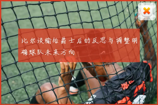 比尔谈输给爵士后的反思与调整明确球队未来方向