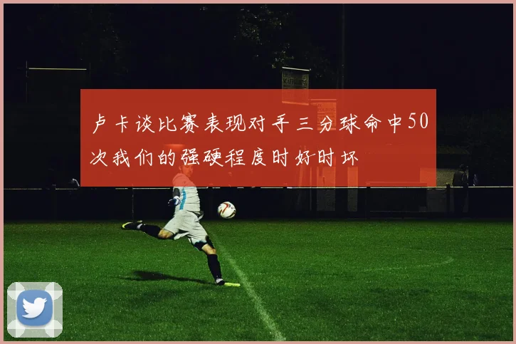卢卡谈比赛表现对手三分球命中50次我们的强硬程度时好时坏