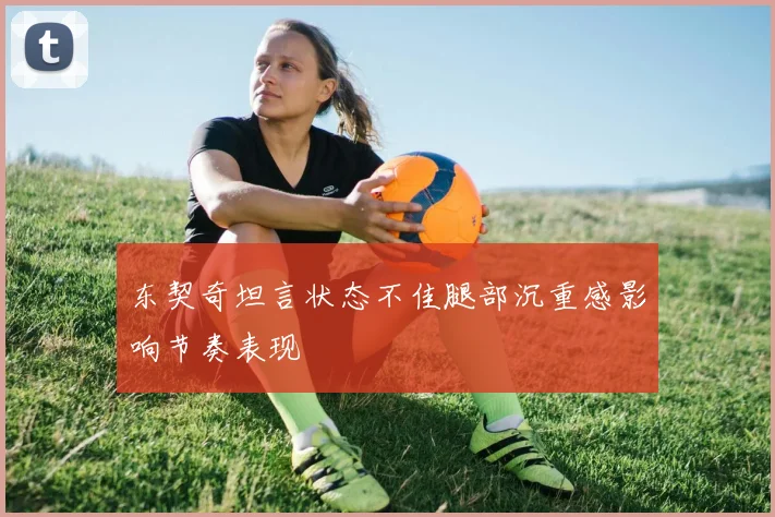 东契奇坦言状态不佳腿部沉重感影响节奏表现
