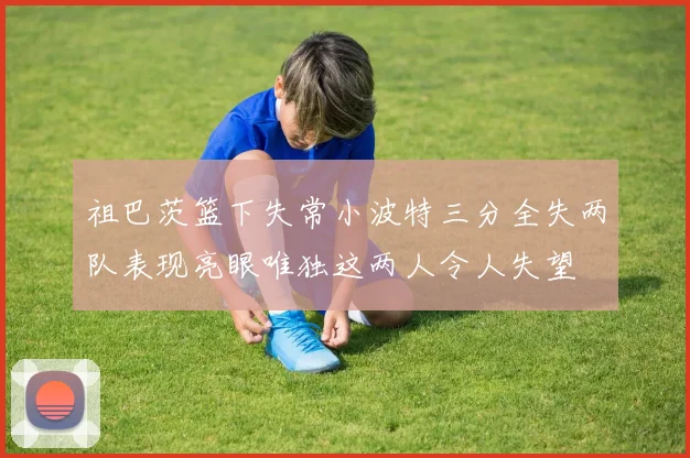 祖巴茨篮下失常小波特三分全失两队表现亮眼唯独这两人令人失望