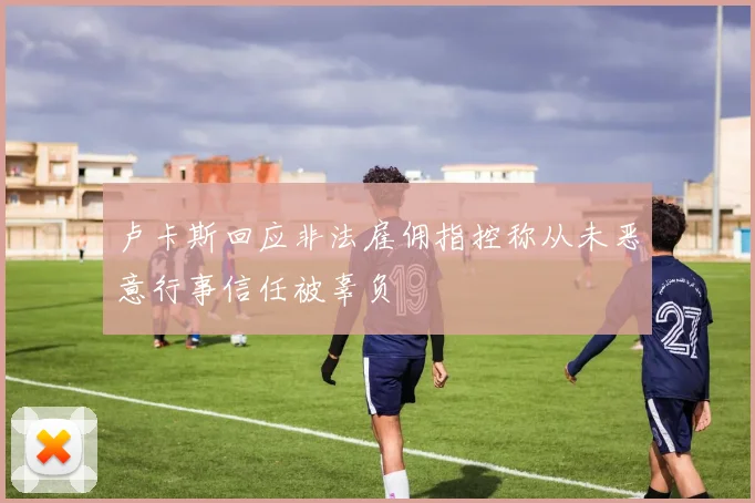卢卡斯回应非法雇佣指控称从未恶意行事信任被辜负