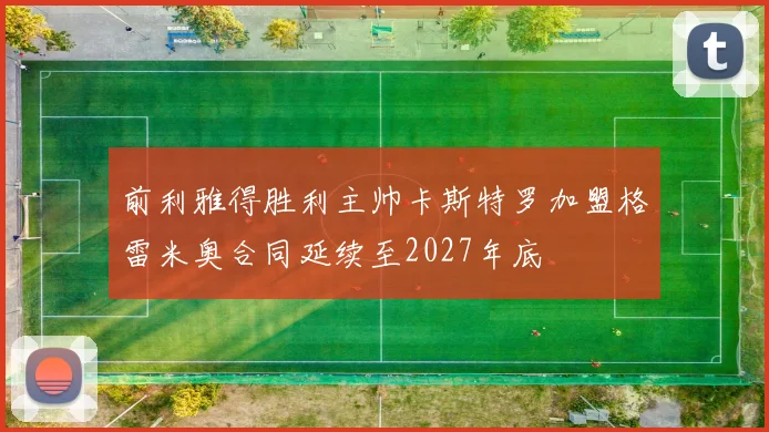 前利雅得胜利主帅卡斯特罗加盟格雷米奥合同延续至2027年底
