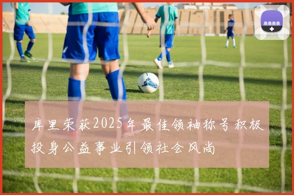 库里荣获2025年最佳领袖称号积极投身公益事业引领社会风尚