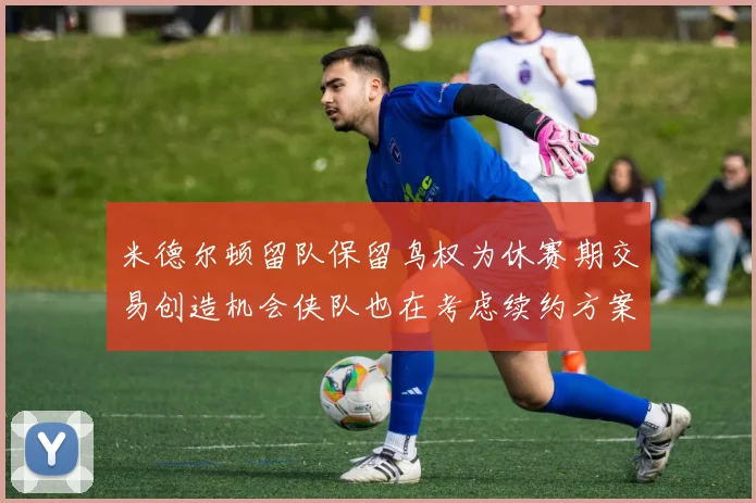 米德尔顿留队保留鸟权为休赛期交易创造机会侠队也在考虑续约方案