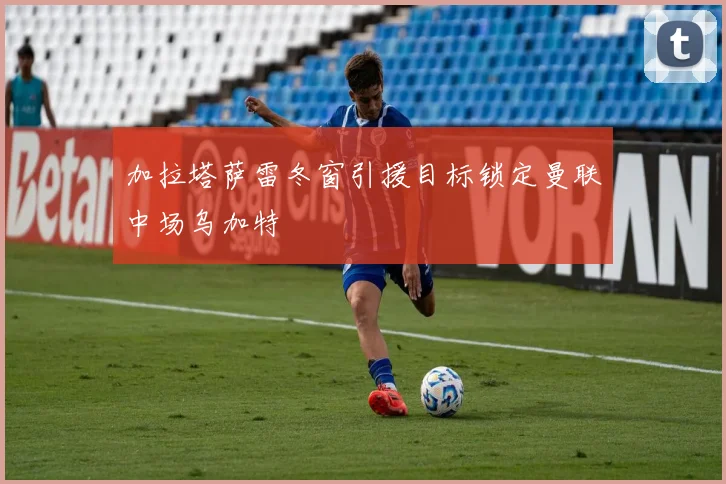加拉塔萨雷冬窗引援目标锁定曼联中场乌加特