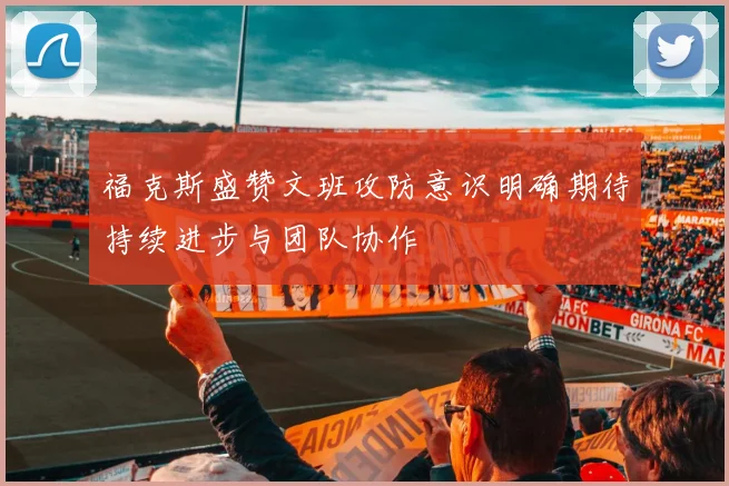 福克斯盛赞文班攻防意识明确期待持续进步与团队协作