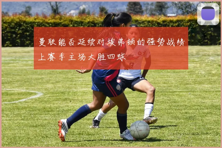 曼联能否延续对埃弗顿的强势战绩上赛季主场大胜四球