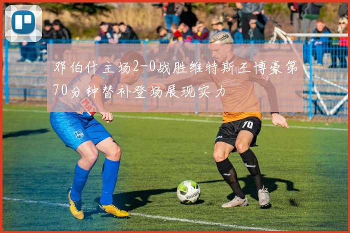 邓伯什主场2-0战胜维特斯王博豪第70分钟替补登场展现实力