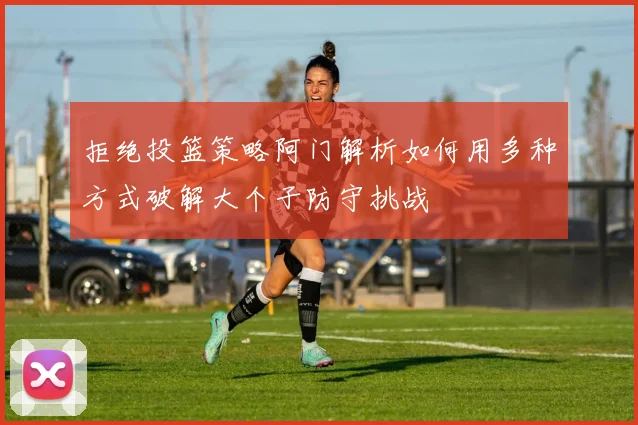 拒绝投篮策略阿门解析如何用多种方式破解大个子防守挑战