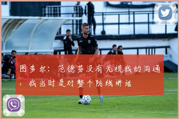 图多尔：范德芬没有无视我的沟通，我当时是对整个防线讲话