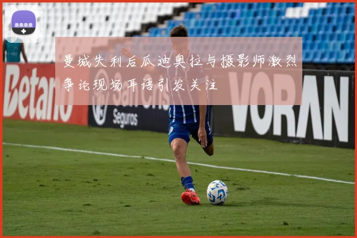 曼城失利后瓜迪奥拉与摄影师激烈争论现场耳语引发关注