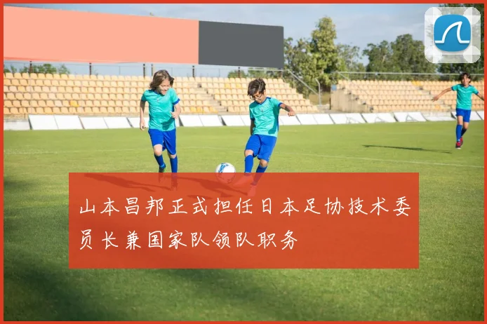 山本昌邦正式担任日本足协技术委员长兼国家队领队职务