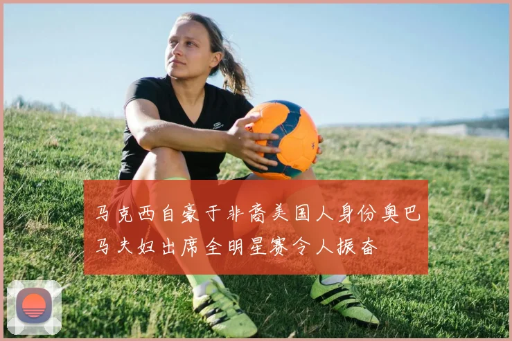 马克西自豪于非裔美国人身份奥巴马夫妇出席全明星赛令人振奋