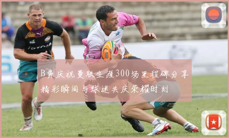 B费庆祝曼联生涯300场里程碑分享精彩瞬间与球迷共庆荣耀时刻