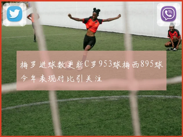 梅罗进球数更新C罗953球梅西895球今年表现对比引关注