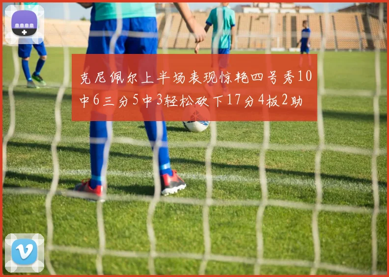克尼佩尔上半场表现惊艳四号秀10中6三分5中3轻松砍下17分4板2助