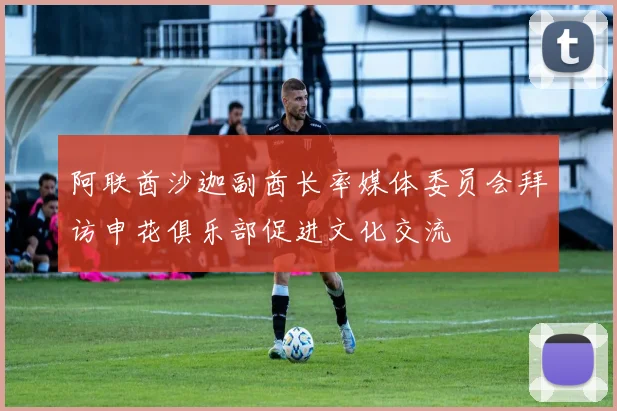 阿联酋沙迦副酋长率媒体委员会拜访申花俱乐部促进文化交流