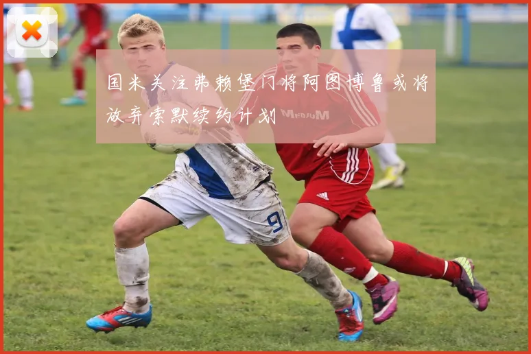 国米关注弗赖堡门将阿图博鲁或将放弃索默续约计划