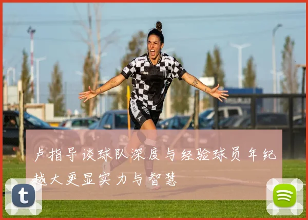 卢指导谈球队深度与经验球员年纪越大更显实力与智慧