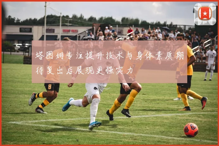 塔图姆专注提升技术与身体素质期待复出后展现更强实力