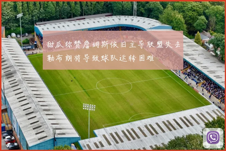 甜瓜称赞詹姆斯依旧主导联盟失去勒布朗将导致球队运转困难
