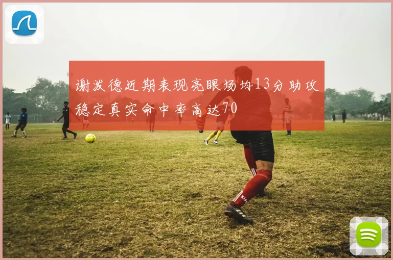 谢泼德近期表现亮眼场均13分助攻稳定真实命中率高达70