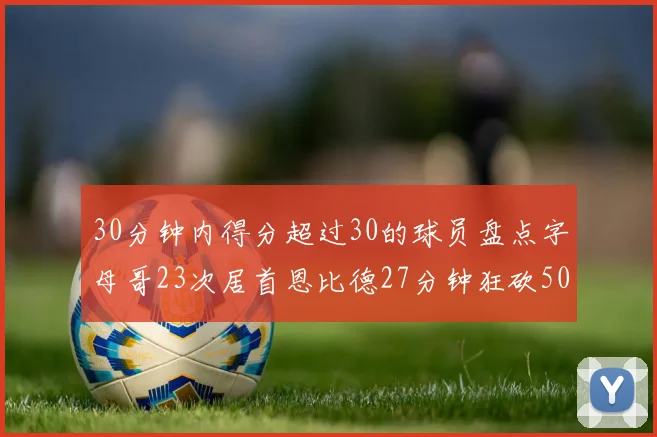 30分钟内得分超过30的球员盘点字母哥23次居首恩比德27分钟狂砍50分
