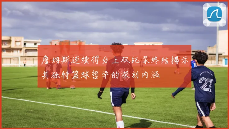 詹姆斯连续得分上双纪录终结揭示其独特篮球哲学的深刻内涵