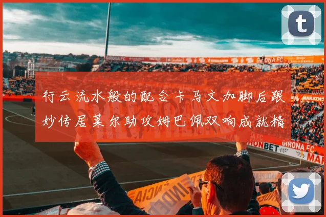 行云流水般的配合卡马文加脚后跟妙传居莱尔助攻姆巴佩双响成就精彩瞬间