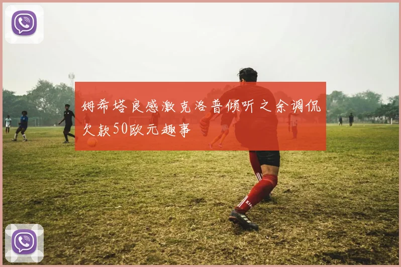 姆希塔良感激克洛普倾听之余调侃欠款50欧元趣事
