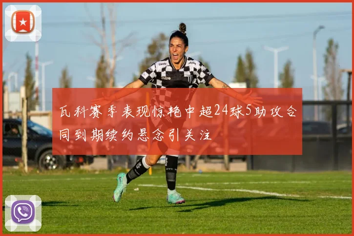 瓦科赛季表现惊艳中超24球5助攻合同到期续约悬念引关注