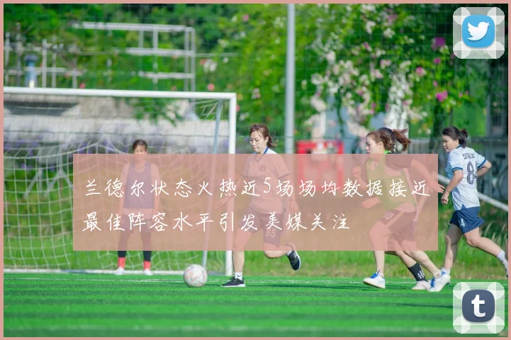 兰德尔状态火热近5场场均数据接近最佳阵容水平引发美媒关注