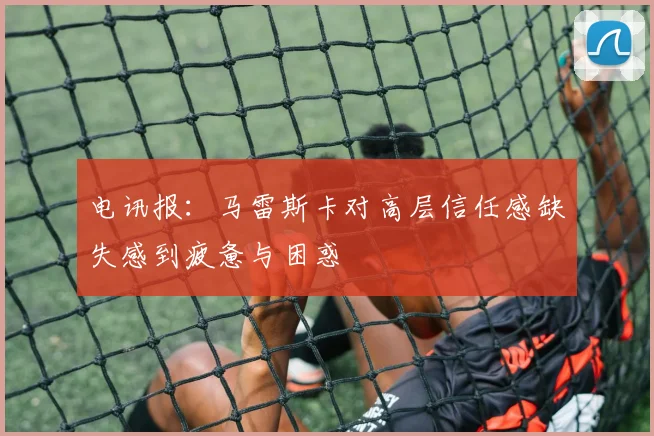 电讯报：马雷斯卡对高层信任感缺失感到疲惫与困惑