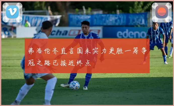弗洛伦齐直言国米实力更胜一筹争冠之路已接近终点